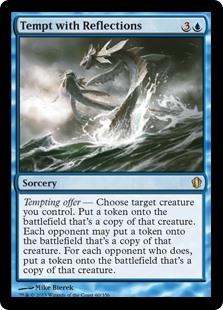 Tempt with Reflections
 Tempting offer — Choose target creature you control. Create a token that's a copy of that creature. Each opponent may create a token that's a copy of that creature. For each opponent who does, create a token that's a copy of that creature.